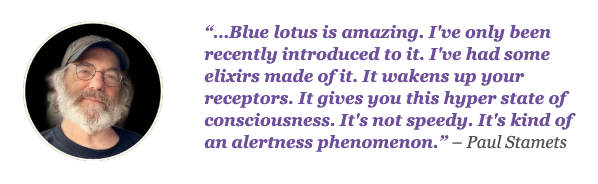 “…Blue lotus is amazing. I’ve only been recently introduced to it. I’ve had some elixirs made of it. It wakens up your receptors. It gives you this hyper state of consciousness. It’s not speedy. It’s kind of an alertness phenomenon.” – Paul Stamets discussing Blue Lily on the Joe Rogan Experience #2134 [02:12:22]